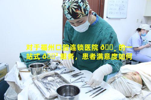 对于福州口腔连锁医院 🌸 的一站式 🌲 服务，患者满意度如何